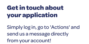 Get in touch about  your application. Simply log in to your account, go  to 'Actions' and send us a message directly from your account!